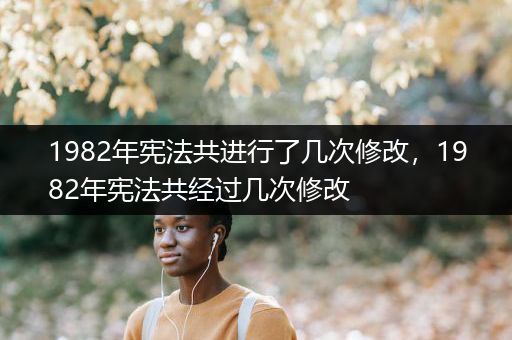 1982年宪法共进行了几次修改，1982年宪法共经过几次修改